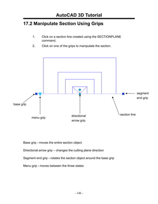 AutoCAD 3D Tutorial
      17.2 Manipulate Section Using Grips

            1.     Click on a section line created using the SECTIONPLANE
                   command.
            2.     Click on one of the grips to manipulate the section.




                                                                                          segment
                                                                                          end grip

base grip


                                         directional                       section line
            menu grip
                                         arrow grip




      Base grip - moves the entire section object

      Directional arrow grip – changes the cutting plane direction

      Segment end grip - rotates the section object around the base grip

      Menu grip - moves between the three states




                                            - 146 -
 