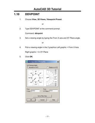 AutoCAD 3D Tutorial
1.10        DDVPOINT
       1.   Choose View, 3D Views, Viewpoint Preset.

                                or

       2.   Type DDVPOINT at the command prompt.

            Command: ddvpoint

       3.   Set a viewing angle by typing the From X axis and XY Plane angle.

                                or

       4.   Pick a viewing angle in the 2 graphics Left graphic = From X Axis

            Right graphic = In XY Plane

       5.   Click OK.




                                     - 15 -
 