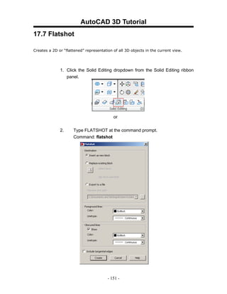 AutoCAD 3D Tutorial
17.7 Flatshot

Creates a 2D or “flattened” representation of all 3D objects in the current view.




              1. Click the Solid Editing dropdown from the Solid Editing ribbon
                 panel.




                                           or


              2.     Type FLATSHOT at the command prompt.
                     Command: flatshot




                                        - 151 -
 