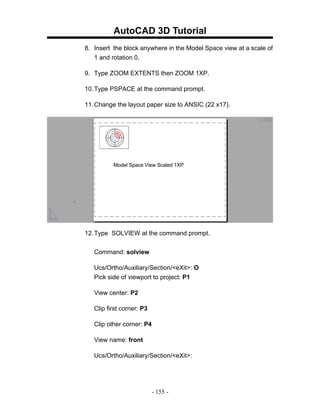AutoCAD 3D Tutorial
8. Insert the block anywhere in the Model Space view at a scale of
   1 and rotation 0.

9. Type ZOOM EXTENTS then ZOOM 1XP.

10. Type PSPACE at the command prompt.

11. Change the layout paper size to ANSIC (22 x17).




          Model Space View Scaled 1XP




12. Type SOLVIEW at the command prompt.


   Command: solview

   Ucs/Ortho/Auxiliary/Section/<eXit>: O
   Pick side of viewport to project: P1

   View center: P2

   Clip first corner: P3

   Clip other corner: P4

   View name: front

   Ucs/Ortho/Auxiliary/Section/<eXit>:




                           - 155 -
 