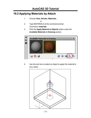 AutoCAD 3D Tutorial
19.2 Applying Materials by Attach
        1.   Choose View, Render, Materials...
                          or
        2.   Type MATERIALS at the command prompt.
             Command: materials
        3.   Click the Apply Material to Objects button under the
             Available Materials in Drawing section.




        4.   Use the pick box to select an object to apply the material to
             (e.g. base).




                              - 175 -
 