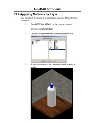 AutoCAD 3D Tutorial
19.4 Applying Materials by Layer
     You can attach a material to an entire layer using the Material Attach
     command.

          1.     Type MATERIALATTACH at the command prompt.

                 Command: materialattach

          2.     Click and drag the concrete material onto layer Wall.




          3.     Adjust the material to the object and render to see the
                 results.




                                  - 180 -
 