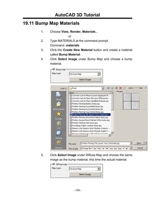 AutoCAD 3D Tutorial
19.11 Bump Map Materials
       1.   Choose View, Render, Materials...
                         or
       2.   Type MATERIALS at the command prompt.
            Command: materials
       3.   Click the Create New Material button and create a material
            called Bump Material.
       4.   Click Select Image under Bump Map and choose a bump
            material.




       5.   Click Select Image under Diffuse Map and choose the same
            image as the bump material, this time the actual material.




                            - 190 -
 