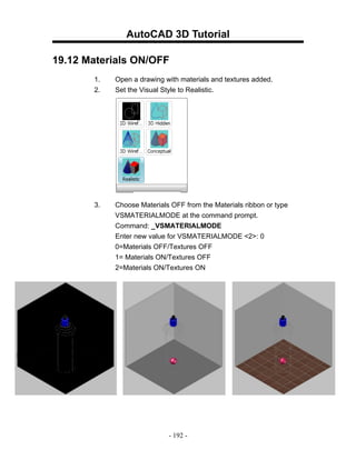 AutoCAD 3D Tutorial

19.12 Materials ON/OFF
       1.   Open a drawing with materials and textures added.
       2.   Set the Visual Style to Realistic.




       3.   Choose Materials OFF from the Materials ribbon or type
            VSMATERIALMODE at the command prompt.
            Command: _VSMATERIALMODE
            Enter new value for VSMATERIALMODE <2>: 0
            0=Materials OFF/Textures OFF
            1= Materials ON/Textures OFF
            2=Materials ON/Textures ON




                            - 192 -
 