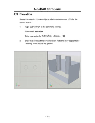 AutoCAD 3D Tutorial
2.3 Elevation
    Stores the elevation for new objects relative to the current UCS for the
    current space.

    1.    Type ELEVATION at the command prompt.

          Command: elevation

          Enter new value for ELEVATION <0.0000>: 1.00

    2.    Draw two circles at the new elevation. Note that they appear to be
          “floating” 1 unit above the ground.




                                    - 20 -
 