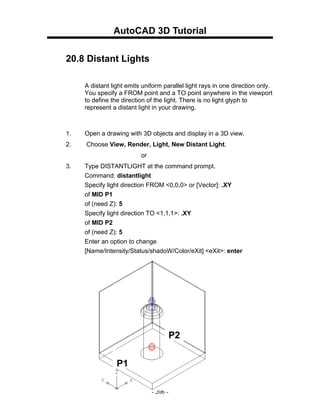 AutoCAD 3D Tutorial

20.8 Distant Lights

     A distant light emits uniform parallel light rays in one direction only.
     You specify a FROM point and a TO point anywhere in the viewport
     to define the direction of the light. There is no light glyph to
     represent a distant light in your drawing.



1.   Open a drawing with 3D objects and display in a 3D view.
2.   Choose View, Render, Light, New Distant Light.
                          or
3.   Type DISTANTLIGHT at the command prompt.
     Command: distantlight
     Specify light direction FROM <0,0,0> or [Vector]: .XY
     of MID P1
     of (need Z): 5
     Specify light direction TO <1,1,1>: .XY
     of MID P2
     of (need Z): 5
     Enter an option to change
     [Name/Intensity/Status/shadoW/Color/eXit] <eXit>: enter




                                         P2


                 P1

                               - 206 -
 