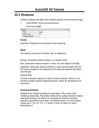 AutoCAD 3D Tutorial
22.3 Shadows
   Contains settings that affect how shadows appear in the rendered image.
   1.     Type RPREF at the command prompt.
          Command: rpref




   Enable
   Specifies if shadows are computed during rendering.


   Mode
   The shadow mode can be Simple, Sort, or Segments.


   Simple. Generates shadow shaders in a random order.
   Sort. Generates shadow shaders in order, from the object to the light.
   Segments. Generates shadow shaders in order along the light ray from
   the volume shaders to the segments of the light ray between the object
   and the light.
   Shadow Map
   Controls if shadow mapping is used to render shadows. When on, the
   renderer renders shadow-mapped shadows. When off, all shadows are
   ray-traced.


   Sampling Multiplier
   Globally limits shadow sampling for area lights. This is part of the
   rendering preset data. This allows draft and low quality presets to reduce
   area light sampling. It’s effect is to modulate the inherent sampling
   frequency specified for each light. The default value=1 for new presets.
   Values are 0, 1/8, 1/4, 1/2, 1, 2. Draft: 0; Low:1/4; Med:1/2; High:1;
   Presentation:1.




                                  - 222 -
 