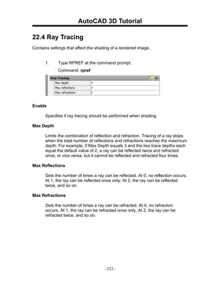 AutoCAD 3D Tutorial

22.4 Ray Tracing
Contains settings that affect the shading of a rendered image.


      1.     Type RPREF at the command prompt.
             Command: rpref




Enable

      Specifies if ray tracing should be performed when shading.

Max Depth

      Limits the combination of reflection and refraction. Tracing of a ray stops
      when the total number of reflections and refractions reaches the maximum
      depth. For example, if Max Depth equals 3 and the two trace depths each
      equal the default value of 2, a ray can be reflected twice and refracted
      once, or vice versa, but it cannot be reflected and refracted four times.

Max Reflections

      Sets the number of times a ray can be reflected. At 0, no reflection occurs.
      At 1, the ray can be reflected once only. At 2, the ray can be reflected
      twice, and so on.

Max Refractions

      Sets the number of times a ray can be refracted. At 0, no refraction
      occurs. At 1, the ray can be refracted once only. At 2, the ray can be
      refracted twice, and so on.




                                     - 223 -
 