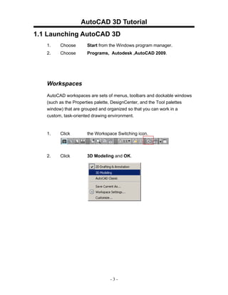 AutoCAD 3D Tutorial
1.1 Launching AutoCAD 3D
   1.    Choose      Start from the Windows program manager.
   2.    Choose      Programs, Autodesk ,AutoCAD 2009.




   Workspaces
   AutoCAD workspaces are sets of menus, toolbars and dockable windows
   (such as the Properties palette, DesignCenter, and the Tool palettes
   window) that are grouped and organized so that you can work in a
   custom, task-oriented drawing environment.



   1.    Click       the Workspace Switching icon.




   2.    Click       3D Modeling and OK.




                                -3-
 
