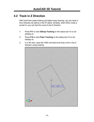 AutoCAD 3D Tutorial

4.2 Track in Z Direction
    With AutoTrack (polar tracking and object snap tracking), you can track in
    the Z direction as well as in the XY plane. Similarly, when Ortho mode is
    turned on, you can lock the cursor to the Z direction.


    1.    Press F11 or click OSnap Tracking on the status bar if it is not
          already on.
    2.    Press F10 or click Polar Tracking on the status bar if it is not
          already on.
    3.    In a 3D view, issue the LINE command and draw a line in the Z
          direction using tracking.




                                    - 30 -
 