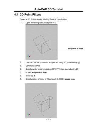 AutoCAD 3D Tutorial
4.4 3D Point Filters
    Draws in 3D Z direction by filtering X and Y coordinates.
     1.   Open a drawing with 3D objects in it.




                                                                endpoint to filter




    2.    Use the CIRCLE command and place it using 3D point filters (.xy)
    3.    Command: circle
    4.    Specify center point for circle or [3P/2P/Ttr (tan tan radius)]: .XY
    5.    of pick endpoint to filter
    6.    (need Z): 1
    7.    Specify radius of circle or [Diameter] <0.2500>: press enter




                                    - 32 -
 