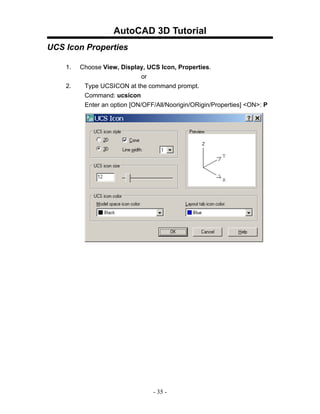 AutoCAD 3D Tutorial
UCS Icon Properties

    1.   Choose View, Display, UCS Icon, Properties.
                              or
    2.    Type UCSICON at the command prompt.
          Command: ucsicon
          Enter an option [ON/OFF/All/Noorigin/ORigin/Properties] <ON>: P




                                 - 35 -
 