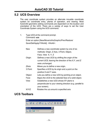 AutoCAD 3D Tutorial
5.2 UCS Overview
   The user coordinate system provides an alternate movable coordinate
   system for coordinate entry, planes of operation, and viewing. Most
   AutoCAD geometric editing commands are dependent on the location and
   orientation of the UCS. There are a variety of ways to set the User
   Coordinate System using the UCS command.


   1.    Type UCS at the command prompt.
         Command: ucs
         Enter an option [New/Move/orthoGraphic/Prev/Restore/
         Save/Del/Apply/?/World] <World>:


         New         Defines a new coordinate system by one of six
                     methods: Origin, Z Axis, 3 Point, Object,
                     Face, View X, Y, Z
         Origin      Defines a new UCS by shifting the origin of the
                     current UCS, leaving the direction of the X,Y, and Z
                     axes unchanged.
         ZAxis       Allows you to define a new origin.
         3 Point     Specifies a UCS by its origin and a point on the
                     positive X and Y axes.
         Object      Lets you define a new UCS by pointing at an object.
         Face        Aligns the UCS to the selected face of a solid object.
         View        Establishes a new UCS whose XY plane is
                     perpendicular to your viewing direction (e.g. parallel to
                     your screen).
         X/Y/Z       Rotates the ucs around a specified axis

UCS Toolbars




                                 - 36 -
 