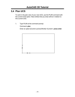 AutoCAD 3D Tutorial
5.4 Plan UCS
   To work in the plan view of your new UCS, use the PLAN command with
   the current UCS option. New entities that you draw will be in relation to
   this current UCS.


   1.    Type PLAN at the command prompt.
         Command: plan
         Enter an option [Current ucs/Ucs/World] <Current>: press enter




                                  - 39 -
 