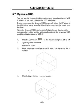 AutoCAD 3D Tutorial

5.7 Dynamic UCS
   You can use the dynamic UCS to create objects on a planar face of a 3D
   solid without manually changing the UCS orientation.
   During a command, the dynamic UCS temporarily aligns the XY plane of
   the UCS with a planar face of a 3D solid when you move the cursor over
   the face.
   When the dynamic UCS is active, specified points, and drawing tools,
   such as polar tracking and the grid, are all relative to the temporary UCS
   established by the dynamic UCS. 1.


   1.    Click the DUCS icon            on the status bar or press CTRL +D.
   2.    Type any draw command.
         Command: circle
   3.    Move the cursor to the face of the 3D object that you would like to
         draw on.




   4.    Click to begin drawing your new object.




                                   - 42 -
 