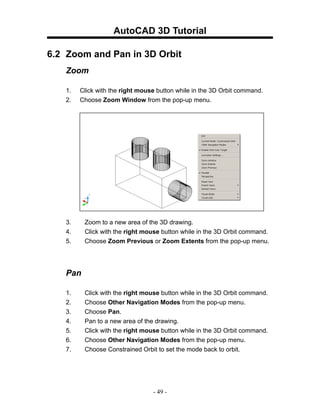 AutoCAD 3D Tutorial

6.2 Zoom and Pan in 3D Orbit
   Zoom

   1.   Click with the right mouse button while in the 3D Orbit command.
   2.   Choose Zoom Window from the pop-up menu.




   3.    Zoom to a new area of the 3D drawing.
   4.    Click with the right mouse button while in the 3D Orbit command.
   5.    Choose Zoom Previous or Zoom Extents from the pop-up menu.




   Pan

   1.    Click with the right mouse button while in the 3D Orbit command.
   2.    Choose Other Navigation Modes from the pop-up menu.
   3.    Choose Pan.
   4.    Pan to a new area of the drawing.
   5.    Click with the right mouse button while in the 3D Orbit command.
   6.    Choose Other Navigation Modes from the pop-up menu.
   7.    Choose Constrained Orbit to set the mode back to orbit.




                                 - 49 -
 