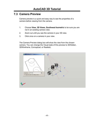 AutoCAD 3D Tutorial
7.3 Camera Preview
   Camera preview is a quick and easy way to see the properties of a
   camera before viewing from the camera.


   1.    Choose View, 3D Views, Southwest Isometric to be sure you are
         not in an existing camera view.
   2.    Zoom out until you see the camera in your 3D view.
   3.    Click once on a camera in your view.


   The Camera Preview dialog box will show the view from the chosen
   camera. You can change the Visual style of this preview to 3DHidden,
   3DWireframe, Conceptual, or Realistic.




                                 - 60 -
 