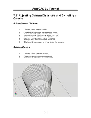AutoCAD 3D Tutorial

7.6 Adjusting Camera Distances and Swiveling a
Camera
Adjust Camera Distance


    1.   Choose View, Named Views.
    2.   Click the plus (+) sign beside Model Views.
    3.   Click Camera1, Set Current, Apply, and OK.
    4.   Choose View,Camera, Adjust Distance.
    5.   Click and drag to zoom in or out about the camera,

Swivel a Camera


    1.   Choose View, Camera, Swivel.
    2.   Click and drag to swivel the camera,




                                 - 63 -
 