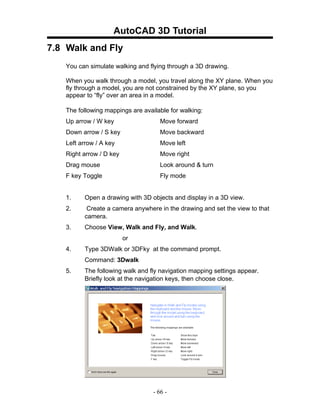 AutoCAD 3D Tutorial
7.8 Walk and Fly
   You can simulate walking and flying through a 3D drawing.

   When you walk through a model, you travel along the XY plane. When you
   fly through a model, you are not constrained by the XY plane, so you
   appear to “fly” over an area in a model.

   The following mappings are available for walking:
   Up arrow / W key                  Move forward
   Down arrow / S key               Move backward
   Left arrow / A key               Move left
   Right arrow / D key              Move right
   Drag mouse                       Look around & turn
   F key Toggle                     Fly mode


   1.    Open a drawing with 3D objects and display in a 3D view.
   2.     Create a camera anywhere in the drawing and set the view to that
         camera.
   3.    Choose View, Walk and Fly, and Walk.
                         or
   4.    Type 3DWalk or 3DFky at the command prompt.
         Command: 3Dwalk
   5.    The following walk and fly navigation mapping settings appear.
         Briefly look at the navigation keys, then choose close.




                                  - 66 -
 