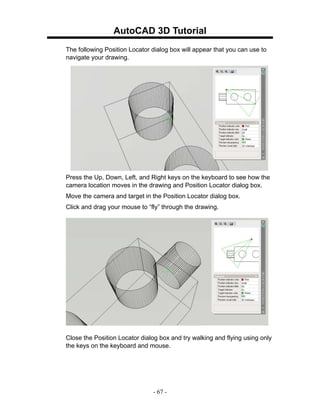 AutoCAD 3D Tutorial
The following Position Locator dialog box will appear that you can use to
navigate your drawing.




Press the Up, Down, Left, and Right keys on the keyboard to see how the
camera location moves in the drawing and Position Locator dialog box.
Move the camera and target in the Position Locator dialog box.
Click and drag your mouse to “fly” through the drawing.




Close the Position Locator dialog box and try walking and flying using only
the keys on the keyboard and mouse.




                               - 67 -
 