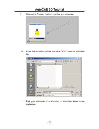 AutoCAD 3D Tutorial
9.    Choose the Preview…button to preview your animation.




10.   Close the animation preview and click OK to create an animation
      file.




11.   Play your animation in a Windows or MacIntosh video review
      application.




                             - 70 -
 