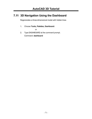 AutoCAD 3D Tutorial

7.11 3D Navigation Using the Dashboard
    Regenerates a three-dimensional model with hidden lines


    1.   Choose Tools, Palettes, Dashboard.
                     or
    2.   Type DASHBOARD at the command prompt.
         Command: dashboard




                                - 71 -
 