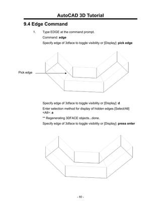 AutoCAD 3D Tutorial
   9.4 Edge Command
            1.   Type EDGE at the command prompt.
                 Command: edge
                 Specify edge of 3dface to toggle visibility or [Display]: pick edge




Pick edge




                 Specify edge of 3dface to toggle visibility or [Display]: d
                 Enter selection method for display of hidden edges [Select/All]
                 <All>: a
                 ** Regenerating 3DFACE objects...done.
                 Specify edge of 3dface to toggle visibility or [Display]: press enter




                                           - 80 -
 