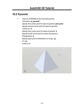 AutoCAD 3D Tutorial

10.2 Pyramid
   1.   Type AI_PYRAMID at the command prompt.
        Command: ai_pyramid
        Specify first corner point for base of pyramid: pick point
        Specify second corner point for base of pyramid:
        <Ortho on> 4
        Specify third corner point for base of pyramid: 4
        Specify fourth corner point for base of pyramid or
        [Tetrahedron]: 4
        Specify apex point of tetrahedron or [Top]: .xy
        of pick
        (need Z): 4




                                 - 86 -
 