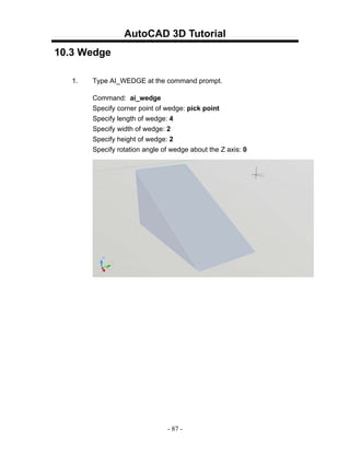AutoCAD 3D Tutorial
10.3 Wedge

   1.   Type AI_WEDGE at the command prompt.

        Command: ai_wedge
        Specify corner point of wedge: pick point
        Specify length of wedge: 4
        Specify width of wedge: 2
        Specify height of wedge: 2
        Specify rotation angle of wedge about the Z axis: 0




                                - 87 -
 