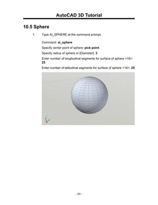 AutoCAD 3D Tutorial

10.5 Sphere
   1.   Type AI_SPHERE at the command prompt.

        Command: ai_sphere
        Specify center point of sphere: pick point
        Specify radius of sphere or [Diameter]: 3
        Enter number of longitudinal segments for surface of sphere <16>:
        25
        Enter number of latitudinal segments for surface of sphere <16>: 25




                                 - 89 -
 