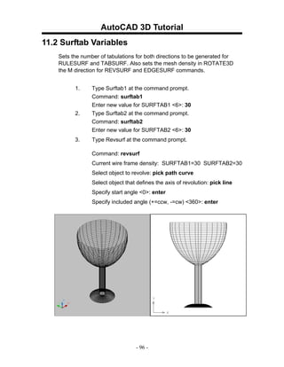 AutoCAD 3D Tutorial
11.2 Surftab Variables
    Sets the number of tabulations for both directions to be generated for
    RULESURF and TABSURF. Also sets the mesh density in ROTATE3D
    the M direction for REVSURF and EDGESURF commands.


          1.     Type Surftab1 at the command prompt.
                 Command: surftab1
                 Enter new value for SURFTAB1 <6>: 30
          2.     Type Surftab2 at the command prompt.
                 Command: surftab2
                 Enter new value for SURFTAB2 <6>: 30
          3.     Type Revsurf at the command prompt.

                 Command: revsurf
                 Current wire frame density: SURFTAB1=30 SURFTAB2=30
                 Select object to revolve: pick path curve
                 Select object that defines the axis of revolution: pick line
                 Specify start angle <0>: enter
                 Specify included angle (+=ccw, -=cw) <360>: enter




                                   - 96 -
 