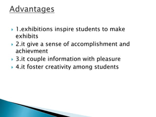  1.exhibitions inspire students to make
exhibits
 2.it give a sense of accomplishment and
achievment
 3.it couple information with pleasure
 4.it foster creativity among students
 