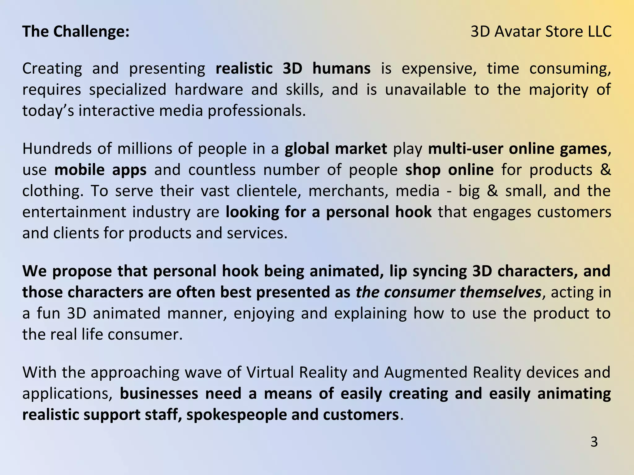 Creating and presenting realistic 3D humans is expensive, time consuming,
requires specialized hardware and skills, and is unavailable to the majority of
today’s interactive media professionals.
Hundreds of millions of people in a global market play multi-user online games,
use mobile apps and countless number of people shop online for products &
clothing. To serve their vast clientele, merchants, media - big & small, and the
entertainment industry are looking for a personal hook that engages customers
and clients for products and services.
We propose that personal hook being animated, lip syncing 3D characters, and
those characters are often best presented as the consumer themselves, acting in
a fun 3D animated manner, enjoying and explaining how to use the product to
the real life consumer.
With the approaching wave of Virtual Reality and Augmented Reality devices and
applications, businesses need a means of easily creating and easily animating
realistic support staff, spokespeople and customers.
3D Avatar Store LLCThe Challenge:
3
 