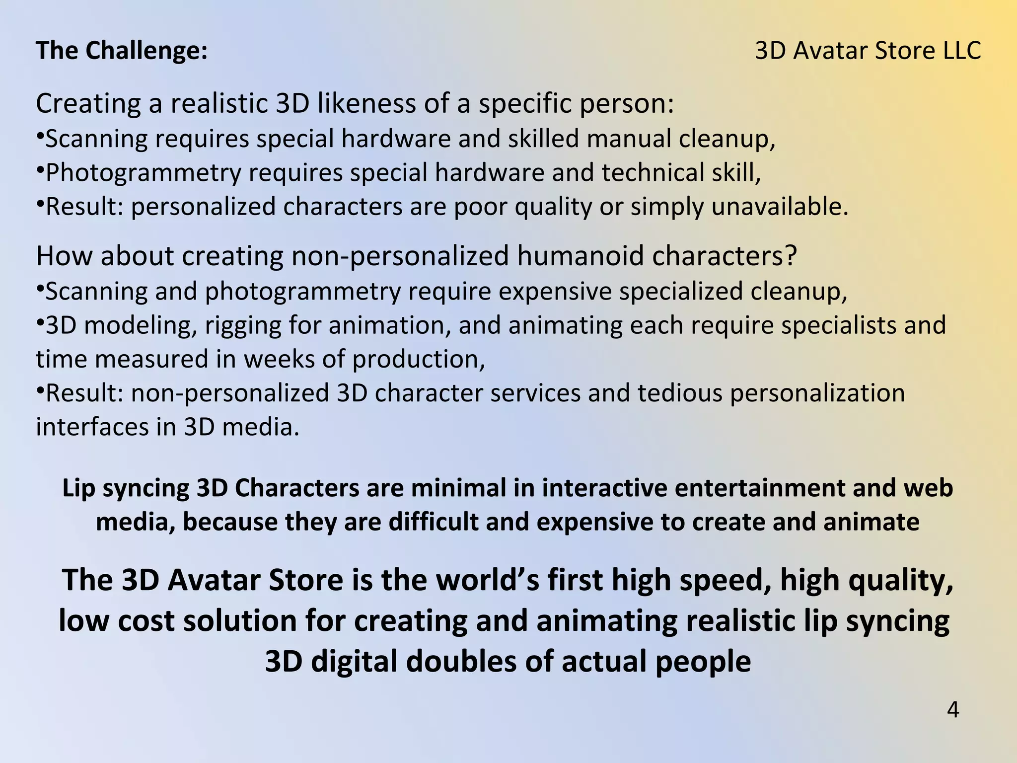 Creating a realistic 3D likeness of a specific person:
•Scanning requires special hardware and skilled manual cleanup,
•Photogrammetry requires special hardware and technical skill,
•Result: personalized characters are poor quality or simply unavailable.
How about creating non-personalized humanoid characters?
•Scanning and photogrammetry require expensive specialized cleanup,
•3D modeling, rigging for animation, and animating each require specialists and
time measured in weeks of production,
•Result: non-personalized 3D character services and tedious personalization
interfaces in 3D media.
Lip syncing 3D Characters are minimal in interactive entertainment and web
media, because they are difficult and expensive to create and animate
3D Avatar Store LLCThe Challenge:
The 3D Avatar Store is the world’s first high speed, high quality,
low cost solution for creating and animating realistic lip syncing
3D digital doubles of actual people
4
 