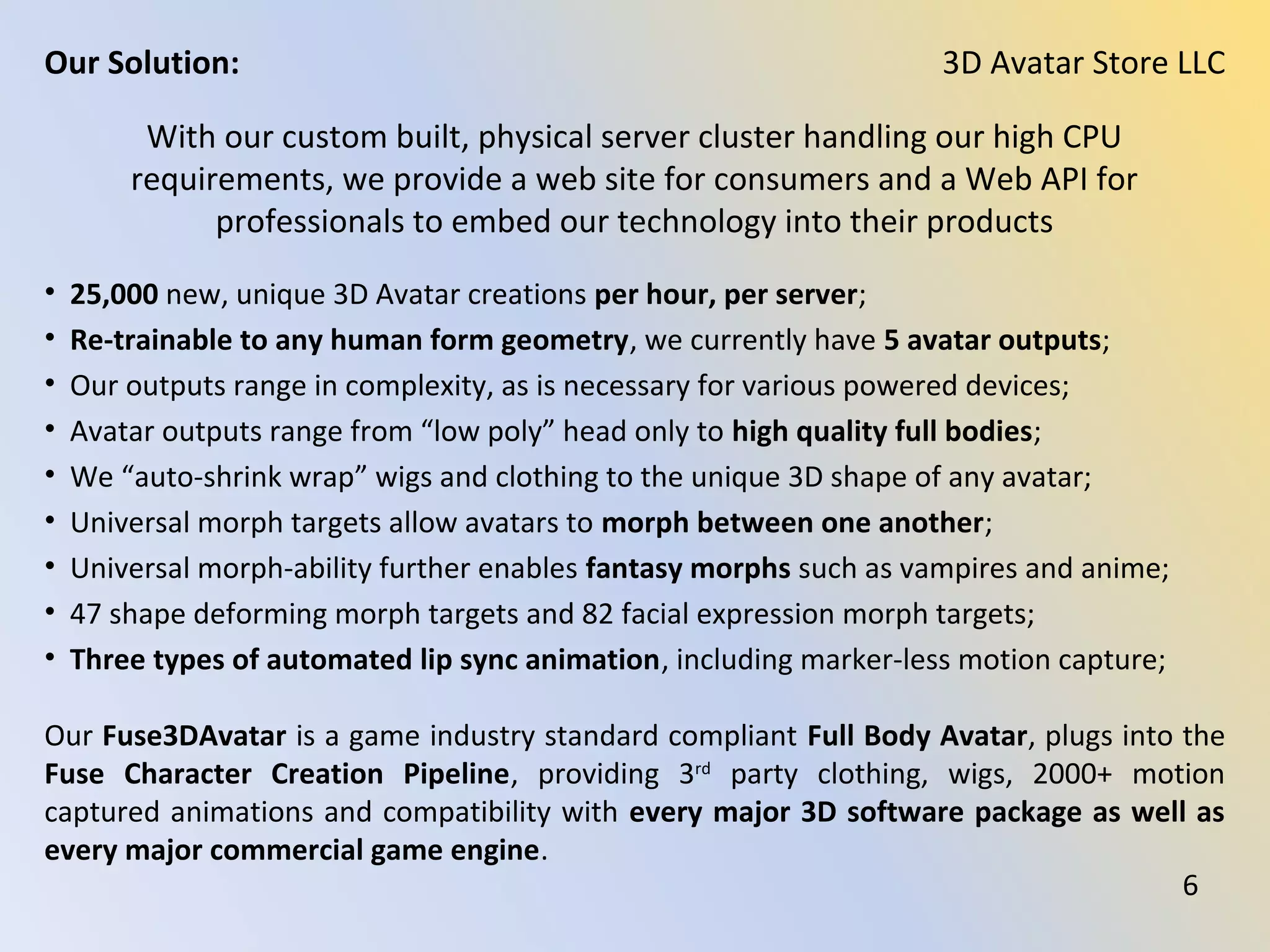 With our custom built, physical server cluster handling our high CPU
requirements, we provide a web site for consumers and a Web API for
professionals to embed our technology into their products
• 25,000 new, unique 3D Avatar creations per hour, per server;
• Re-trainable to any human form geometry, we currently have 5 avatar outputs;
• Our outputs range in complexity, as is necessary for various powered devices;
• Avatar outputs range from “low poly” head only to high quality full bodies;
• We “auto-shrink wrap” wigs and clothing to the unique 3D shape of any avatar;
• Universal morph targets allow avatars to morph between one another;
• Universal morph-ability further enables fantasy morphs such as vampires and anime;
• 47 shape deforming morph targets and 82 facial expression morph targets;
• Three types of automated lip sync animation, including marker-less motion capture;
Our Fuse3DAvatar is a game industry standard compliant Full Body Avatar, plugs into the
Fuse Character Creation Pipeline, providing 3rd
party clothing, wigs, 2000+ motion
captured animations and compatibility with every major 3D software package as well as
every major commercial game engine.
3D Avatar Store LLCOur Solution:
6
 