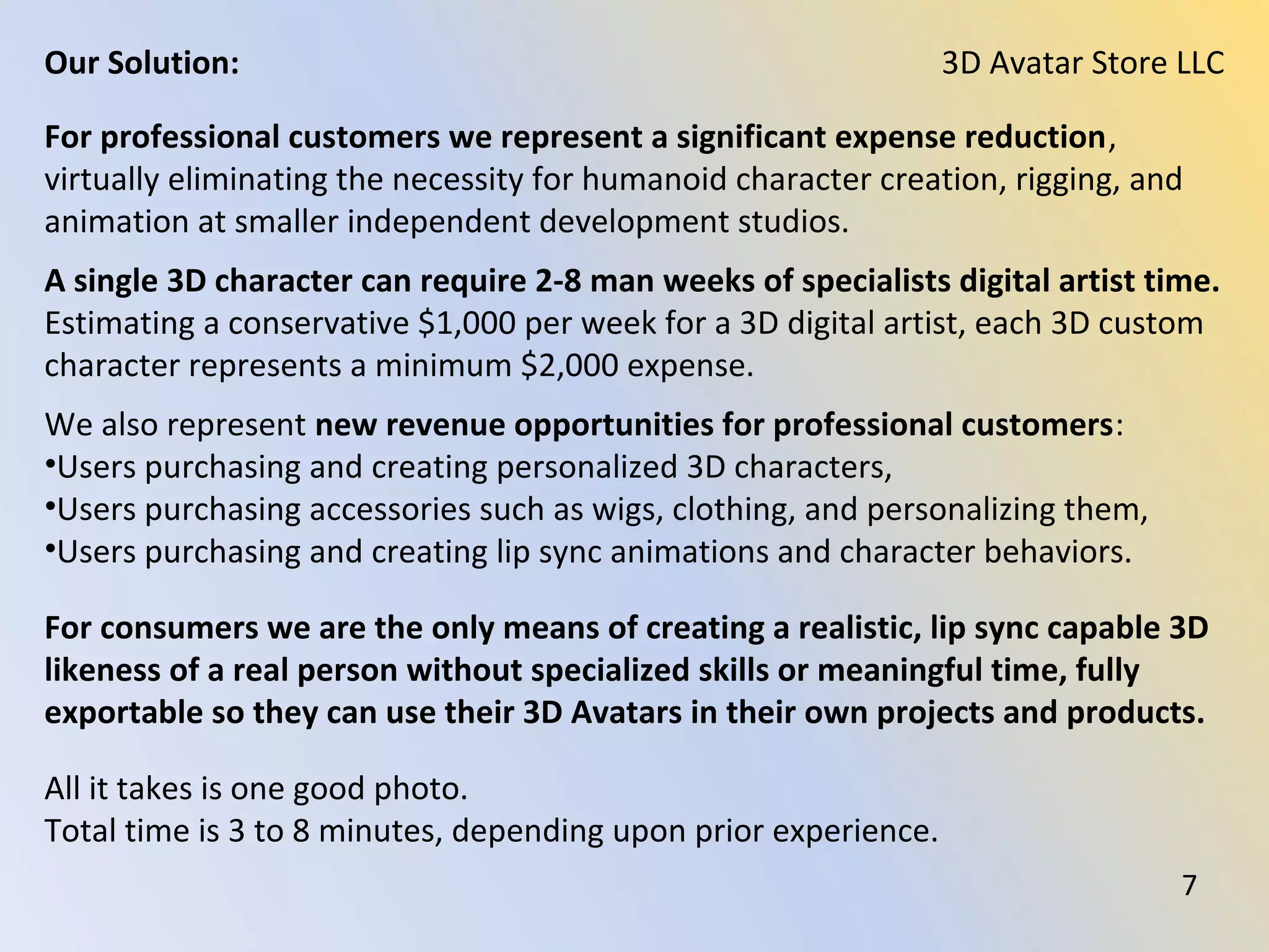 For professional customers we represent a significant expense reduction,
virtually eliminating the necessity for humanoid character creation, rigging, and
animation at smaller independent development studios.
A single 3D character can require 2-8 man weeks of specialists digital artist time.
Estimating a conservative $1,000 per week for a 3D digital artist, each 3D custom
character represents a minimum $2,000 expense.
We also represent new revenue opportunities for professional customers:
•Users purchasing and creating personalized 3D characters,
•Users purchasing accessories such as wigs, clothing, and personalizing them,
•Users purchasing and creating lip sync animations and character behaviors.
For consumers we are the only means of creating a realistic, lip sync capable 3D
likeness of a real person without specialized skills or meaningful time, fully
exportable so they can use their 3D Avatars in their own projects and products.
All it takes is one good photo.
Total time is 3 to 8 minutes, depending upon prior experience.
3D Avatar Store LLCOur Solution:
7
 