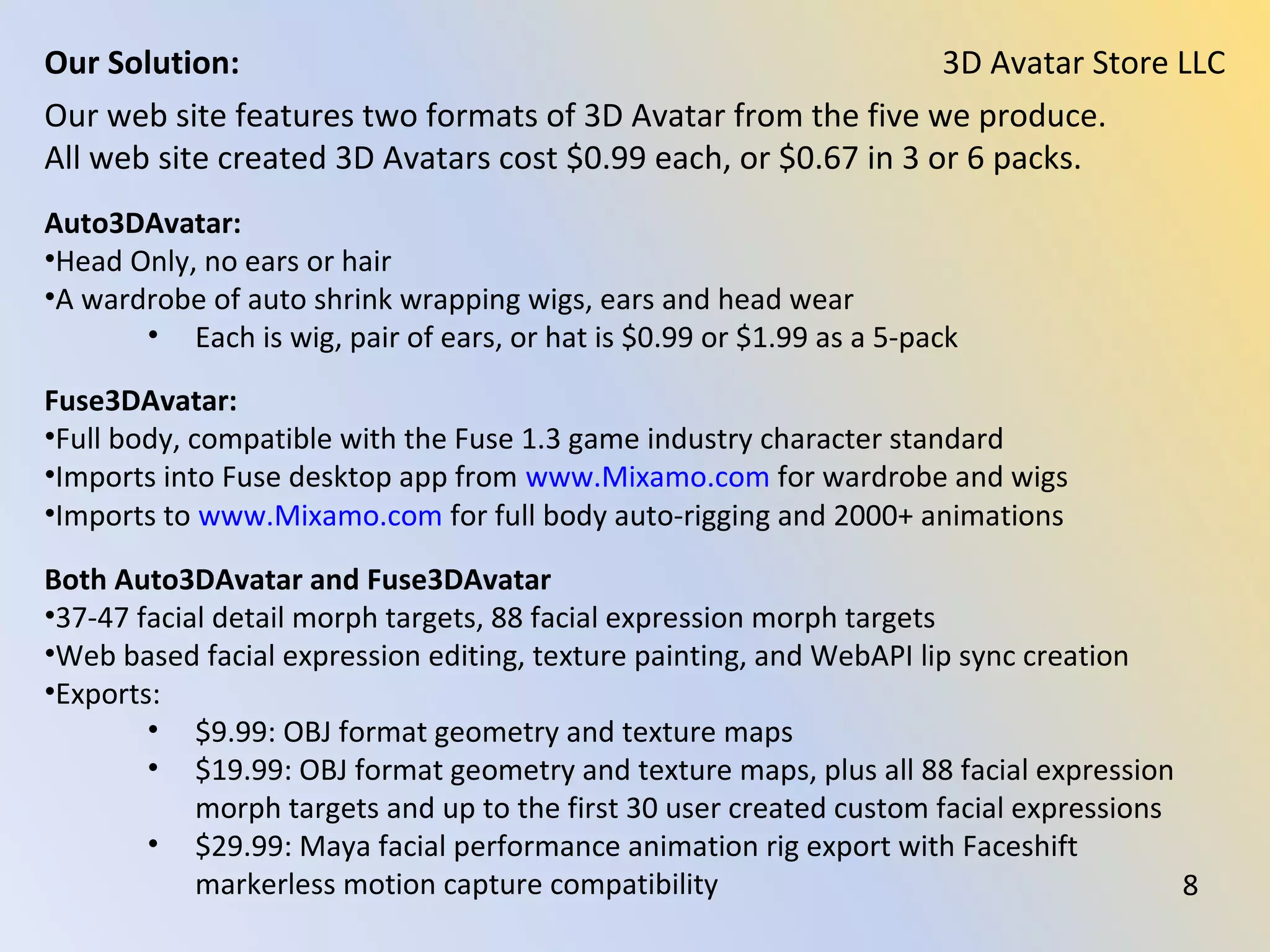 Our web site features two formats of 3D Avatar from the five we produce.
All web site created 3D Avatars cost $0.99 each, or $0.67 in 3 or 6 packs.
Auto3DAvatar:
•Head Only, no ears or hair
•A wardrobe of auto shrink wrapping wigs, ears and head wear
• Each is wig, pair of ears, or hat is $0.99 or $1.99 as a 5-pack
Fuse3DAvatar:
•Full body, compatible with the Fuse 1.3 game industry character standard
•Imports into Fuse desktop app from www.Mixamo.com for wardrobe and wigs
•Imports to www.Mixamo.com for full body auto-rigging and 2000+ animations
Both Auto3DAvatar and Fuse3DAvatar:
•37-47 facial detail morph targets, 88 facial expression morph targets
•Web based facial expression editing, texture painting, and WebAPI lip sync creation
•Exports:
• $9.99: OBJ format geometry and texture maps
• $19.99: OBJ format geometry and texture maps, plus all 88 facial expression
morph targets and up to the first 30 user created custom facial expressions
• $29.99: Maya facial performance animation rig export with Faceshift
markerless motion capture compatibility
3D Avatar Store LLCOur Solution:
8
 