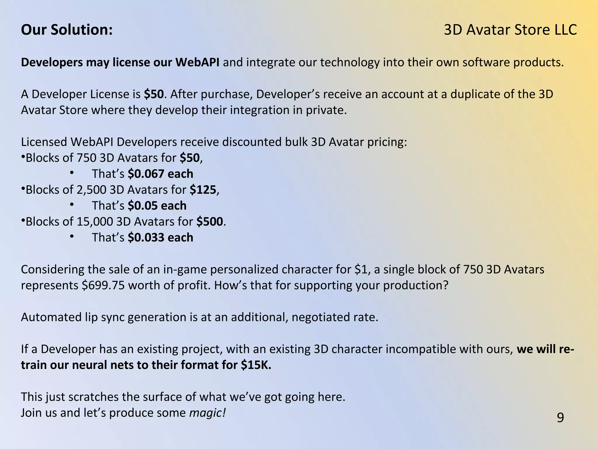 Our web site is a Web App demonstrating user interfaces for creating and using 3D Avatars,
The site has un-minimized, plainly readable source code for parties interested in learning
and developing their own Personalized 3D Character Creation interfaces.
Source photos for 3D Avatar creation and source audio for automated lip sync animation
creation should be the highest possible quality.
Professionally created source photos work best, taken with a professional camera, under
neutral lighting conditions, and with the subject’s face filling the photo while holding a
neutral facial expression.
Our technology works fine with mobile phone cameras and webcam photos, but the lack of
professional quality in the images show.
That is not to say that a well illuminated, mobile phone photo will not produce a good
looking 3D Avatar. But such cameras work against you with their wide angled POV and the
impressionistic pixel patterns they produce.
Likewise, non-professionally recorded audio will generate lip sync fine, but your audience
will immediately pick up on the lower quality audio.
3D Avatar Store LLCOur Solution:
9
 