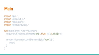 Main
import app.*
import kotlinext.js.*
import react.dom.*
import kotlin.browser.*
fun main(args: Array<String>) {
requireAll(require.context("src", true, js("/.css$/")))
render(document.getElementById("root")) {
app()
}
}
 