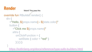 Render
override fun RBuilder.render() {
div {
+"Hello, ${props.name} - ${state.color}"
button {
+"Click me ${props.name}"
attrs {
onClickFunction = {
setState { color = "red" }
} } } }
}
https://kotlinlang.org/docs/reference/type-safe-builders.html
Weird! This pass this
 