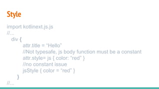 Style
import kotlinext.js.js
//...
div {
attr.title = “Hello”
//Not typesafe, js body function must be a constant
attr.style= js { color: “red” }
//no constant issue
jsStyle { color = “red” }
}
//...
 