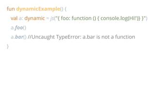 fun dynamicExample() {
val a: dynamic = js("{ foo: function () { console.log(Hi!')} }")
a.foo()
a.bar() //Uncaught TypeError: a.bar is not a function
}
 