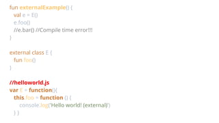 fun externalExample() {
val e = E()
e.foo()
//e.bar() //Compile time error!!!
}
external class E {
fun foo()
}
//helloworld.js
var E = function(){
this.foo = function () {
console.log('Hello world! (external)')
} }
 