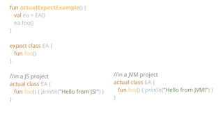 fun actualExpectExample() {
val ea = EA()
ea.foo()
}
expect class EA {
fun foo()
}
//in a JS project
actual class EA {
fun foo() { println("Hello from JS!") }
}
//in a JVM project
actual class EA {
fun foo() { println("Hello from JVM!") }
}
 