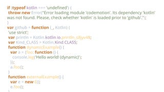 if (typeof kotlin === 'undefined') {
throw new Error("Error loading module 'codemotion'. Its dependency 'kotlin'
was not found. Please, check whether 'kotlin' is loaded prior to 'github'.");
}
var github = function (_, Kotlin) {
'use strict';
var println = Kotlin.kotlin.io.println_s8jyv4$;
var Kind_CLASS = Kotlin.Kind.CLASS;
function dynamicExample() {
var a = {foo: function () {
console.log('Hello world! (dynamic)');
}};
a.foo();
}
function externalExample() {
var e = new E();
e.foo();
 