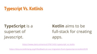Typescript Vs. KotlinJs
TypeScript is a
superset of
Javascript.
Kotlin aims to be
full-stack for creating
apps.
https://www.slant.co/versus/378/1543/~typescript_vs_kotlin
https://discuss.kotlinlang.org/t/feedback-on-our-migration-from-typescript-to-kotlin/2578
 