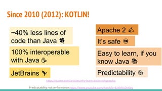 https://dzone.com/articles/why-learn-kotlin-infographic
Predicatability not performance:https://www.youtube.com/watch?v=ExkNNsDn6Vg
Since 2010 (2012): KOTLIN!
100% interoperable
with Java ☕
~40% less lines of
code than Java 🍀
Easy to learn, if you
know Java 📚
JetBrains 🚀
It’s safe 👮
Apache 2 ⛺
PerformancePredictability 👍
 