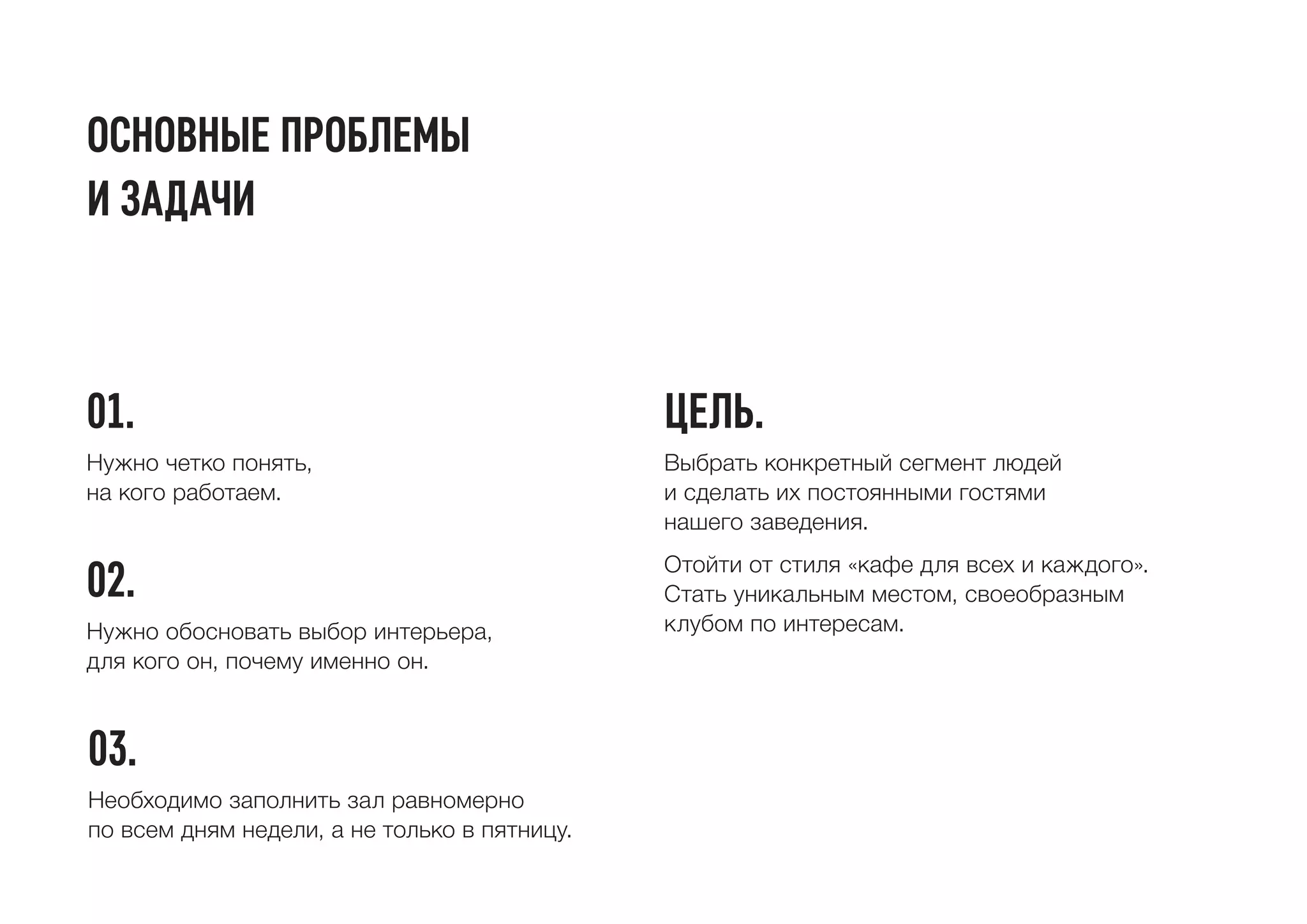 основные проблемы
и задачи
01.
02.
цель.
03.
Нужно четко понять,
на кого работаем.
Нужно обосновать выбор интерьера,
для кого он, почему именно он.
Выбрать конкретный сегмент людей
и сделать их постоянными гостями
нашего заведения.
Отойти от стиля «кафе для всех и каждого».
Стать уникальным местом, своеобразным
клубом по интересам.
Необходимо заполнить зал равномерно
по всем дням недели, а не только в пятницу.
 