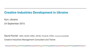 Kyiv. Ukraine
24 September 2015


David Parrish MBA, MCMI, MIBC, MCIM, FInstLM, FRSA, Chartered Marketer
Creative Industries Management Consultant and Trainer
Creative Industries Development in Ukraine
 
