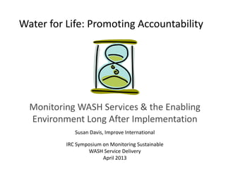 Water for Life: Promoting Accountability
Monitoring WASH Services & the Enabling
Environment Long After Implementation
Susan Davis, Improve International
IRC Symposium on Monitoring Sustainable
WASH Service Delivery
April 2013
 